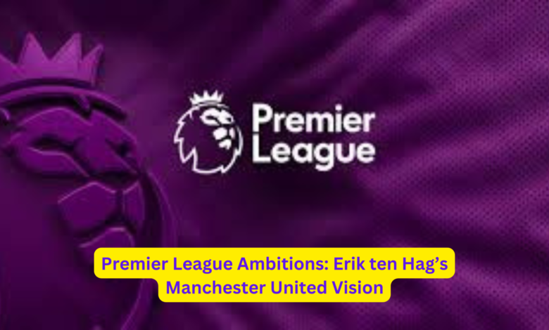 Premier League Ambitions: Erik ten Hag’s Manchester United Vision 1 2 1